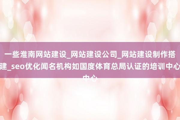一些淮南网站建设_网站建设公司_网站建设制作搭建_seo优化闻名机构如国度体育总局认证的培训中心