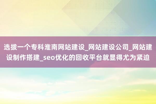 选拔一个专科淮南网站建设_网站建设公司_网站建设制作搭建_seo优化的回收平台就显得尤为紧迫