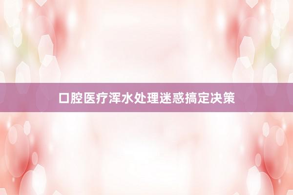 口腔医疗浑水处理迷惑搞定决策