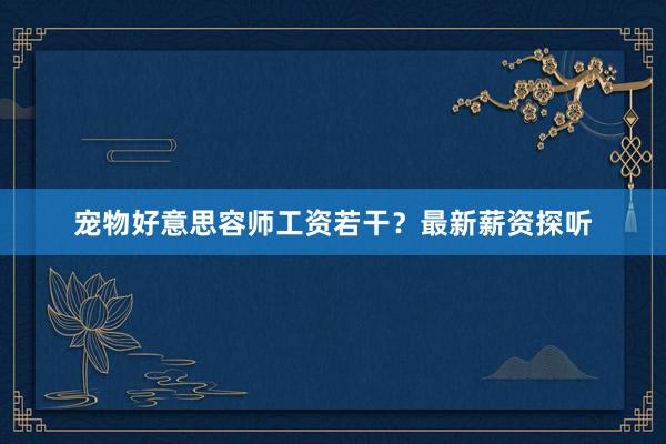 宠物好意思容师工资若干？最新薪资探听
